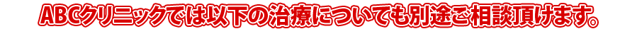 ABCクリニックでは以下の治療についても別途ご相談頂けます。