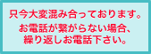 只今大変混み合っております。お電話が繋がらない場合、繰り返しお電話下さい。