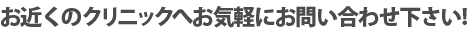 お近くのクリニックへお気軽にお問い合わせ下さい！